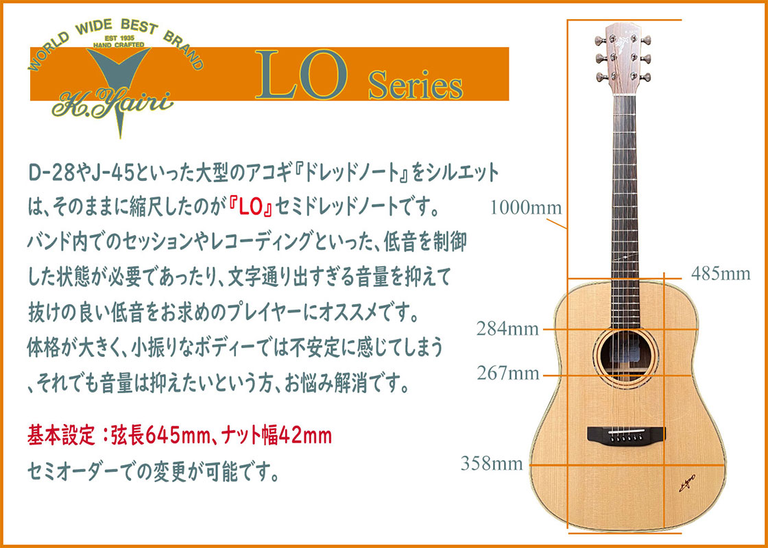 D-28やJ-45といった大型のアコギ『ドレッドノート』をシルエットは、そのままに縮尺したのが『LO』セミドレッドノートです。バンド内でのセッションやレコーディングといった、低音を制御した状態が必要であったり、文字通り出すぎる音量を抑えて抜けの良い低音をお求めのプレイヤーにオススメです。体格が大きく、小振りなボディーでは不安定に感じてしまう、それでも音量は抑えたいという方、お悩み解消です。